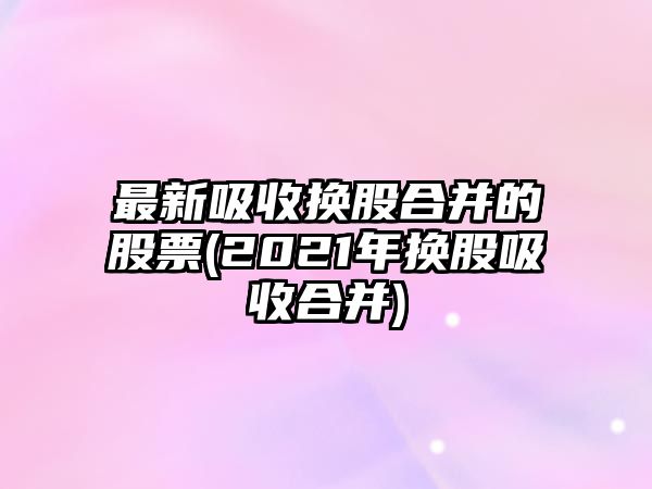 最新吸收換股合并的股票(2021年換股吸收合并)