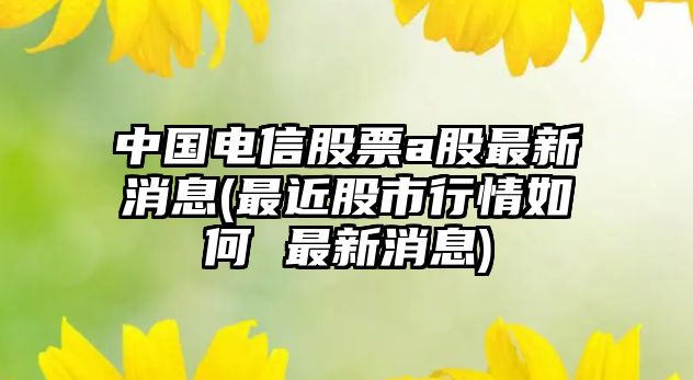 中國電信股票a股最新消息(最近股市行情如何 最新消息)