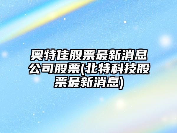 奧特佳股票最新消息公司股票(北特科技股票最新消息)