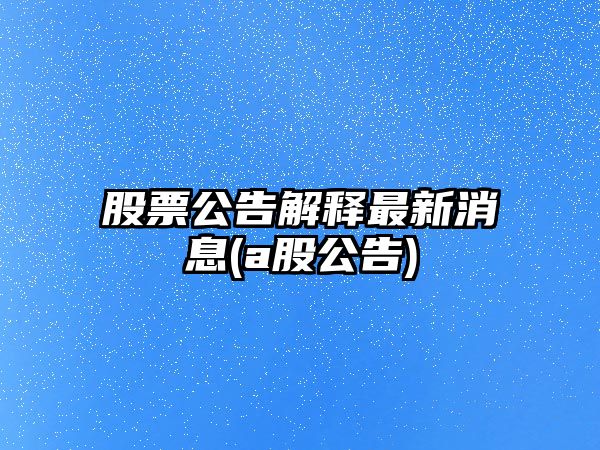 股票公告解釋最新消息(a股公告)