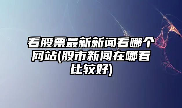 看股票最新新聞看哪個(gè)網(wǎng)站(股市新聞在哪看比較好)