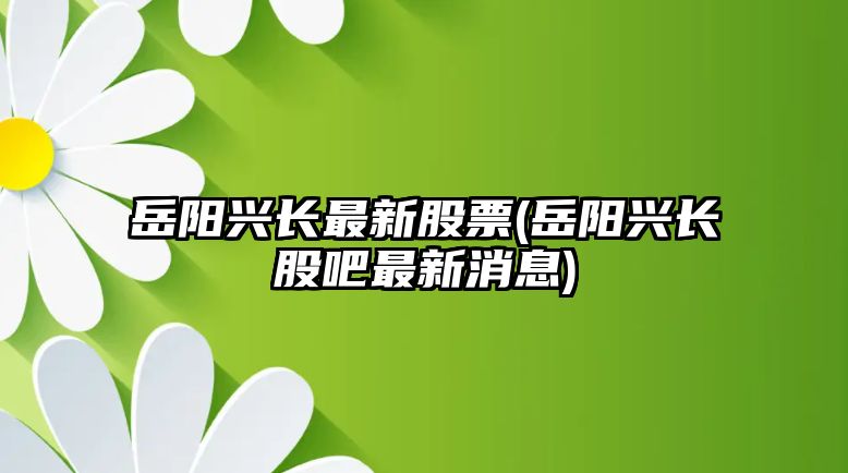 岳陽(yáng)興長(cháng)最新股票(岳陽(yáng)興長(cháng)股吧最新消息)