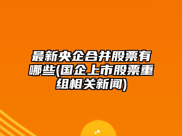 最新央企合并股票有哪些(國企上市股票重組相關(guān)新聞)