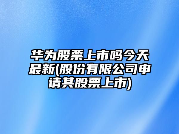 華為股票上市嗎今天最新(股份有限公司申請其股票上市)