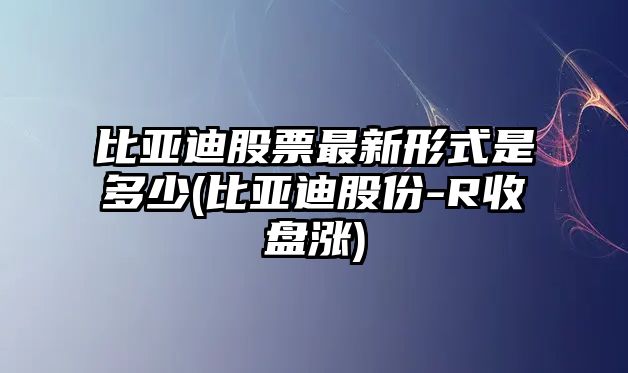 比亞迪股票最新形式是多少(比亞迪股份-R收盤(pán)漲)