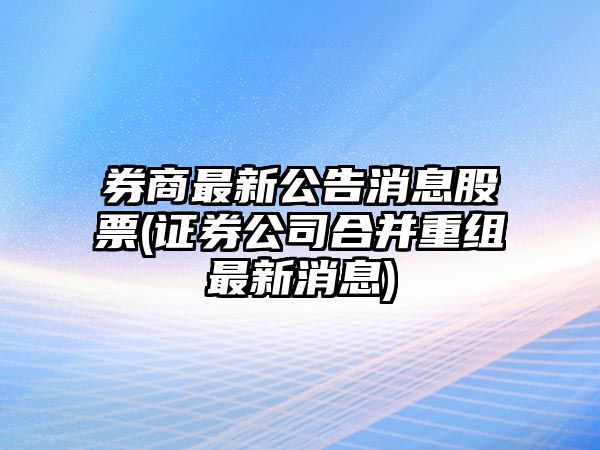 券商最新公告消息股票(證券公司合并重組最新消息)