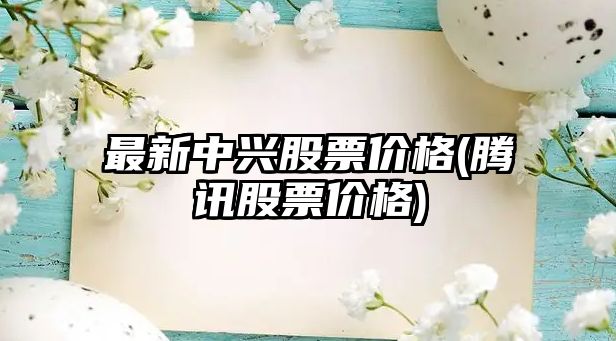 最新中興股票價(jià)格(騰訊股票價(jià)格)