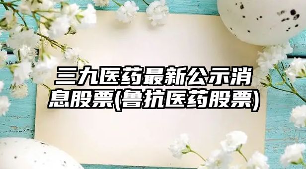 三九醫藥最新公示消息股票(魯抗醫藥股票)