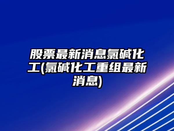 股票最新消息氯堿化工(氯堿化工重組最新消息)