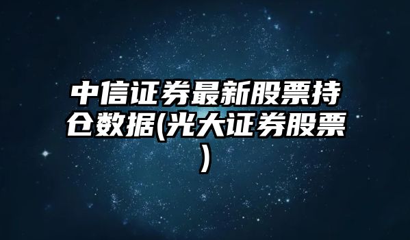 中信證券最新股票持倉數據(光大證券股票)