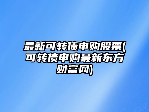 最新可轉債申購股票(可轉債申購最新東方財富網(wǎng))