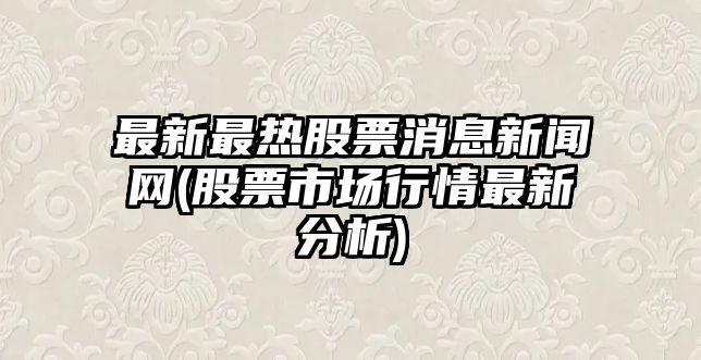 最新最熱股票消息新聞網(wǎng)(股票市場(chǎng)行情最新分析)