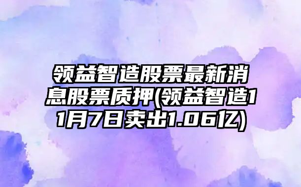 領(lǐng)益智造股票最新消息股票質(zhì)押(領(lǐng)益智造11月7日賣(mài)出1.06億)