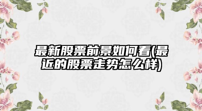 最新股票前景如何看(最近的股票走勢怎么樣)