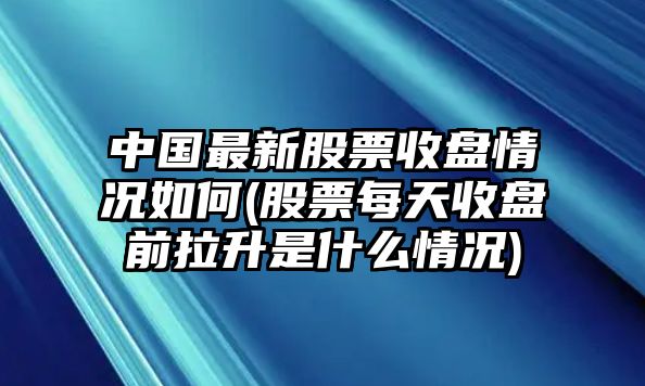 中國最新股票收盤(pán)情況如何(股票每天收盤(pán)前拉升是什么情況)