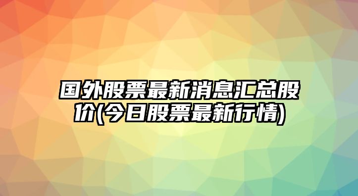 國外股票最新消息匯總股價(jià)(今日股票最新行情)