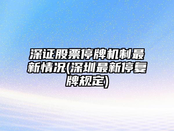 深證股票停牌機制最新情況(深圳最新停復牌規定)