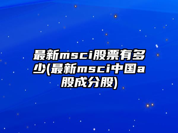 最新msci股票有多少(最新msci中國a股成分股)