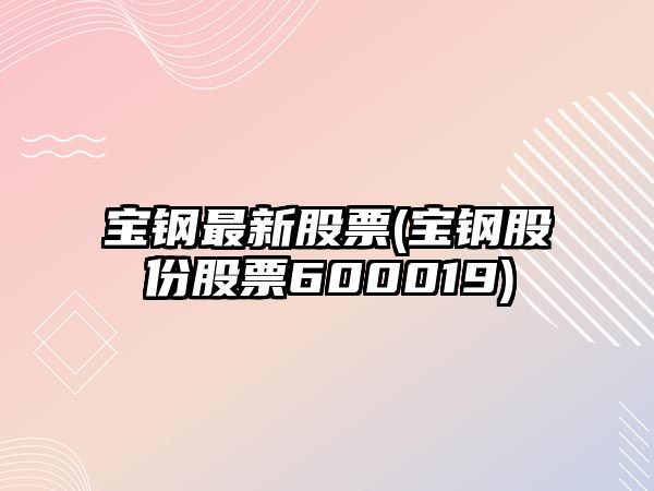 寶鋼最新股票(寶鋼股份股票600019)