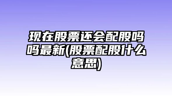 現在股票還會(huì )配股嗎嗎最新(股票配股什么意思)