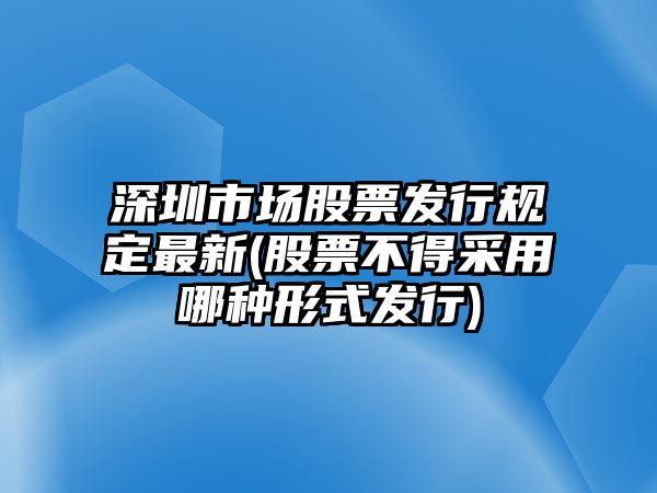 深圳市場(chǎng)股票發(fā)行規定最新(股票不得采用哪種形式發(fā)行)