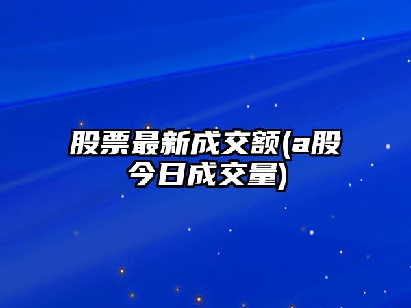 股票最新成交額(a股今日成交量)