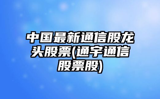 中國最新通信股龍頭股票(通宇通信股票股)