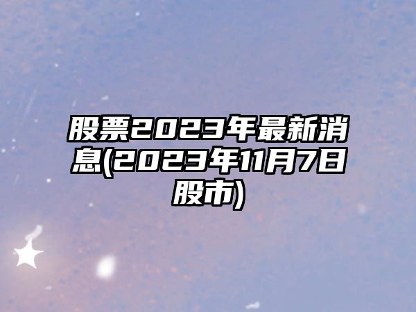 股票2023年最新消息(2023年11月7日股市)