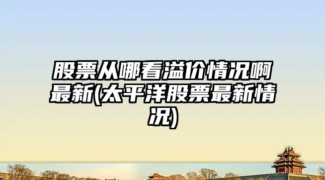 股票從哪看溢價(jià)情況啊最新(太平洋股票最新情況)