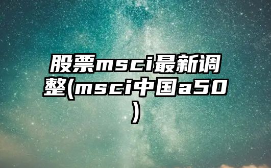 股票msci最新調整(msci中國a50)