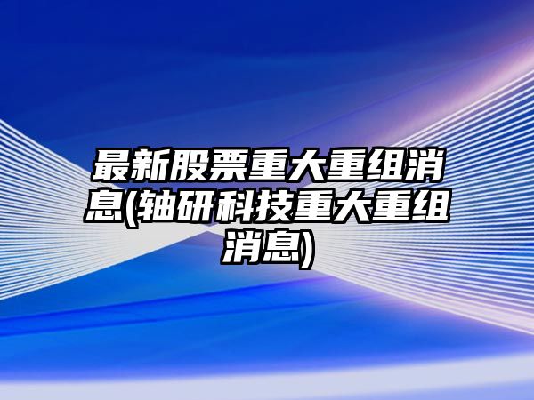 最新股票重大重組消息(軸研科技重大重組消息)