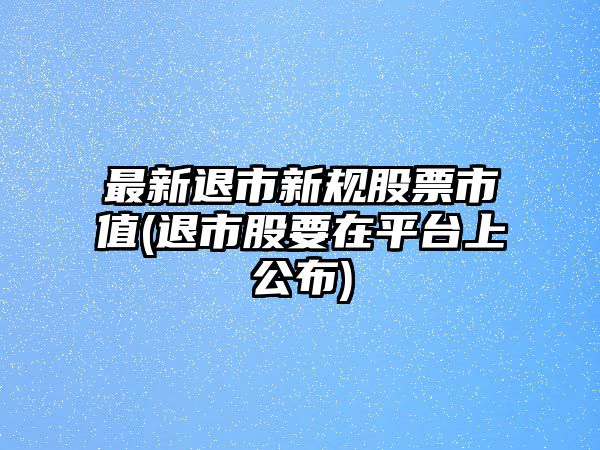 最新退市新規股票市值(退市股要在平臺上公布)