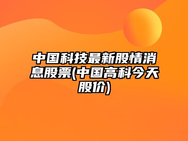 中國科技最新股情消息股票(中國高科今天股價(jià))