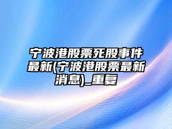 寧波港股票死股事件最新(寧波港股票最新消息)_重復