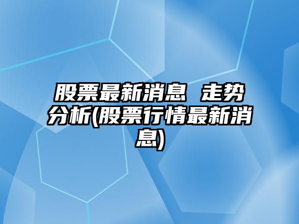 股票最新消息 走勢分析(股票行情最新消息)