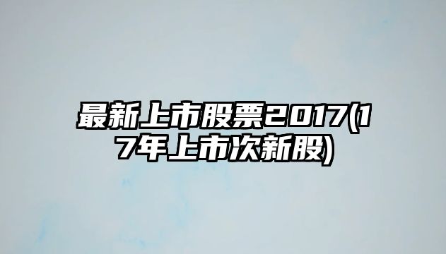 最新上市股票2017(17年上市次新股)