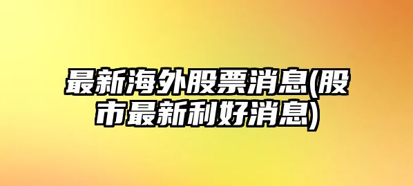 最新海外股票消息(股市最新利好消息)