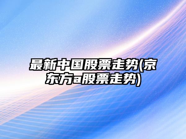 最新中國股票走勢(京東方a股票走勢)