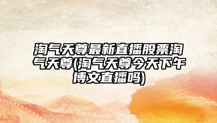 淘氣天尊最新直播股票淘氣天尊(淘氣天尊今天下午博文直播嗎)