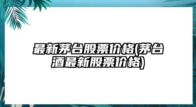 最新茅臺股票價(jià)格(茅臺酒最新股票價(jià)格)