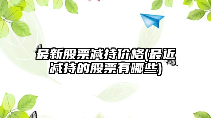 最新股票減持價(jià)格(最近減持的股票有哪些)