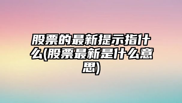 股票的最新提示指什么(股票最新是什么意思)