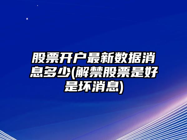 股票開(kāi)戶(hù)最新數據消息多少(解禁股票是好是壞消息)