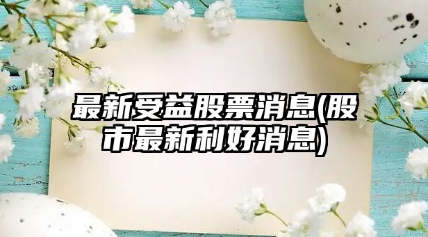 最新受益股票消息(股市最新利好消息)