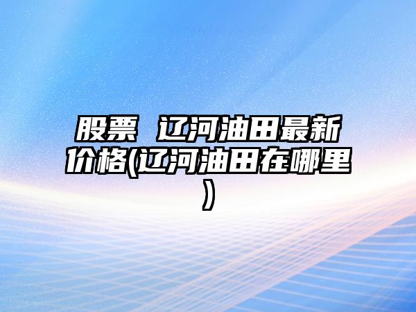 股票 遼河油田最新價(jià)格(遼河油田在哪里)