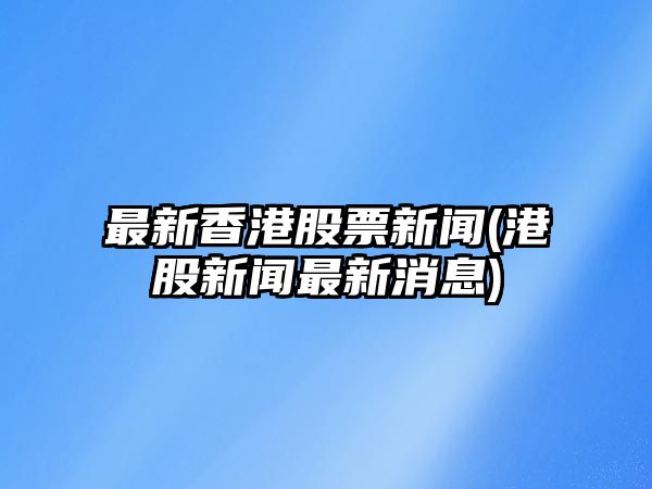 最新香港股票新聞(港股新聞最新消息)