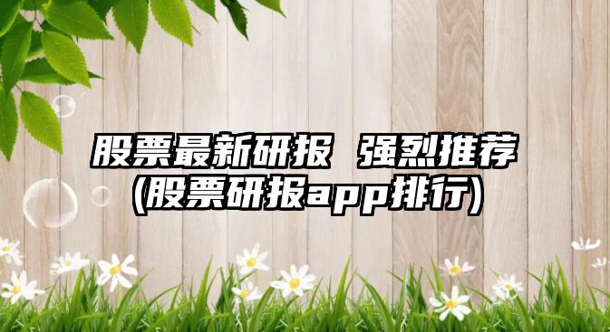 股票最新研報 強烈推薦(股票研報app排行)