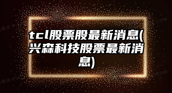 tcl股票股最新消息(興森科技股票最新消息)