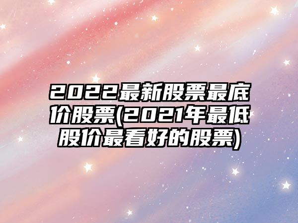 2022最新股票最底價(jià)股票(2021年最低股價(jià)最看好的股票)