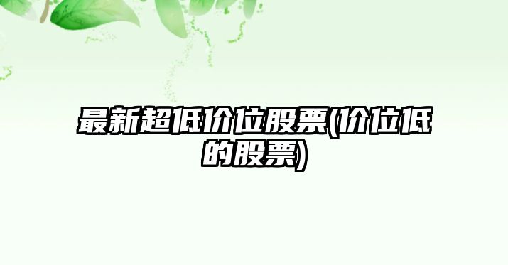 最新超低價(jià)位股票(價(jià)位低的股票)